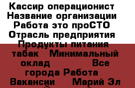 Кассир-операционист › Название организации ­ Работа-это проСТО › Отрасль предприятия ­ Продукты питания, табак › Минимальный оклад ­ 19 500 - Все города Работа » Вакансии   . Марий Эл респ.,Йошкар-Ола г.